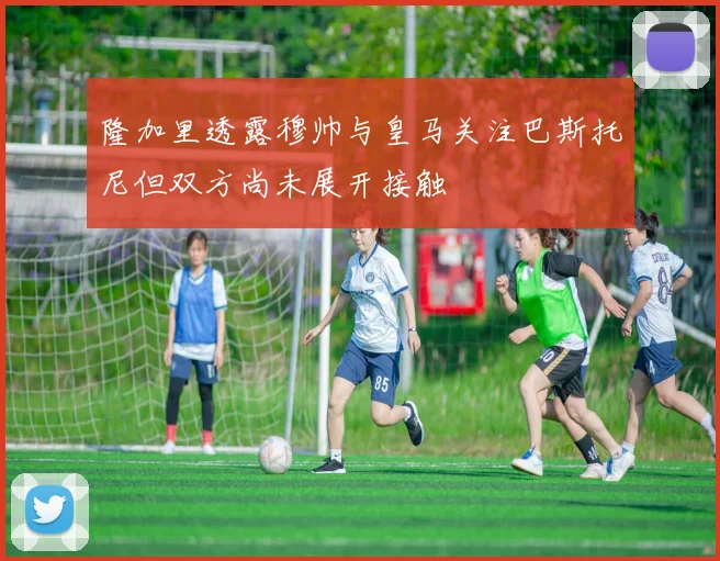隆加里透露穆帅与皇马关注巴斯托尼但双方尚未展开接触