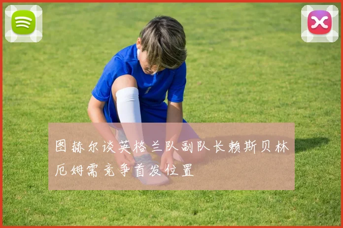 图赫尔谈英格兰队副队长赖斯贝林厄姆需竞争首发位置