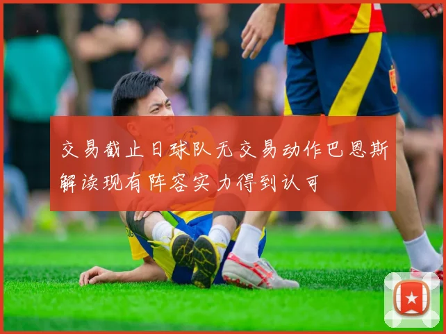 交易截止日球队无交易动作巴恩斯解读现有阵容实力得到认可