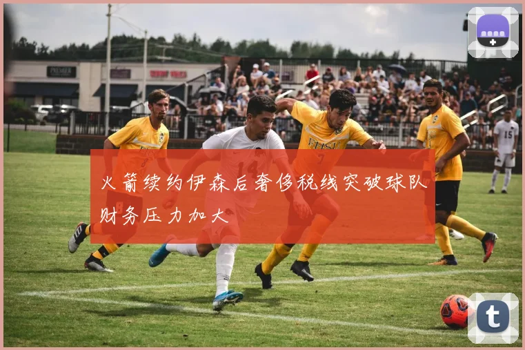 火箭续约伊森后奢侈税线突破球队财务压力加大