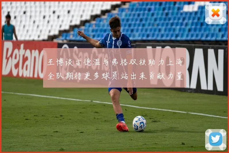 王博谈古德温与弗格双核助力上海全队期待更多球员站出来贡献力量