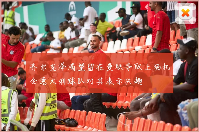齐尔克泽渴望留在曼联争取上场机会意大利球队对其表示兴趣