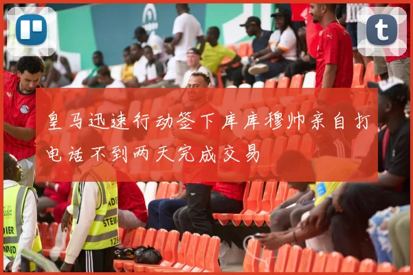 皇马迅速行动签下库库穆帅亲自打电话不到两天完成交易