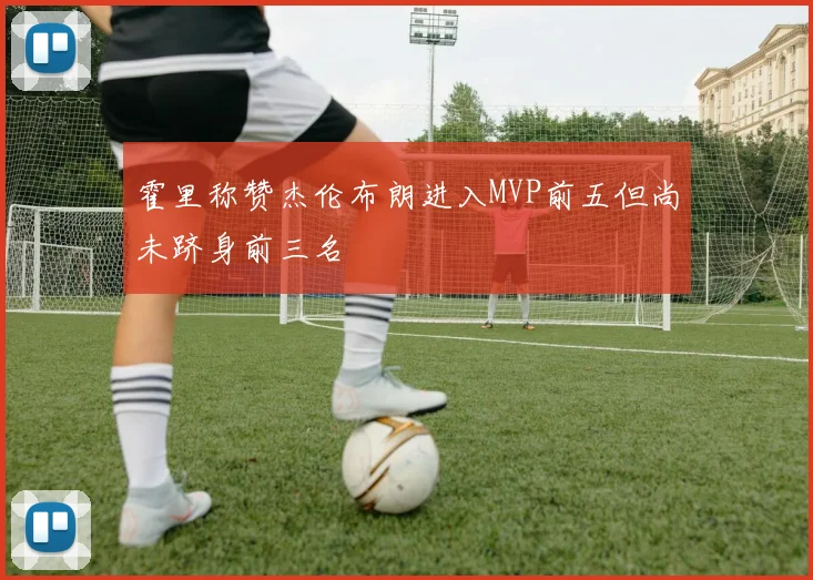 霍里称赞杰伦布朗进入MVP前五但尚未跻身前三名