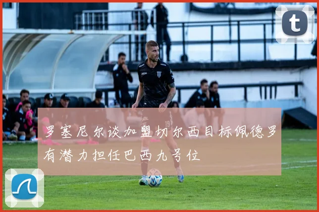 罗塞尼尔谈加盟切尔西目标佩德罗有潜力担任巴西九号位