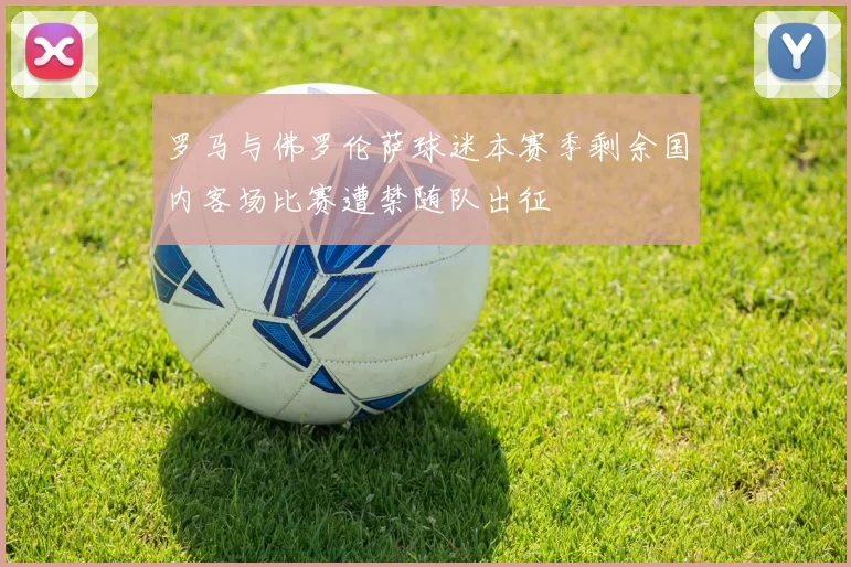 罗马与佛罗伦萨球迷本赛季剩余国内客场比赛遭禁随队出征