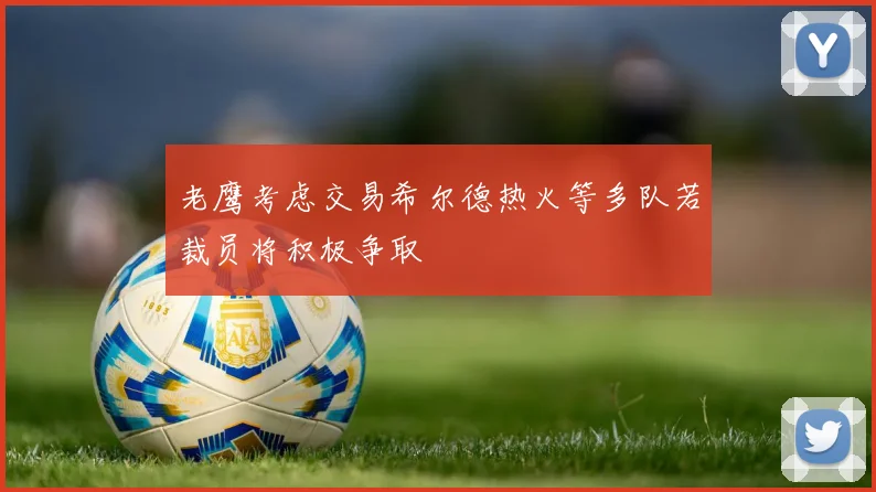 老鹰考虑交易希尔德热火等多队若裁员将积极争取