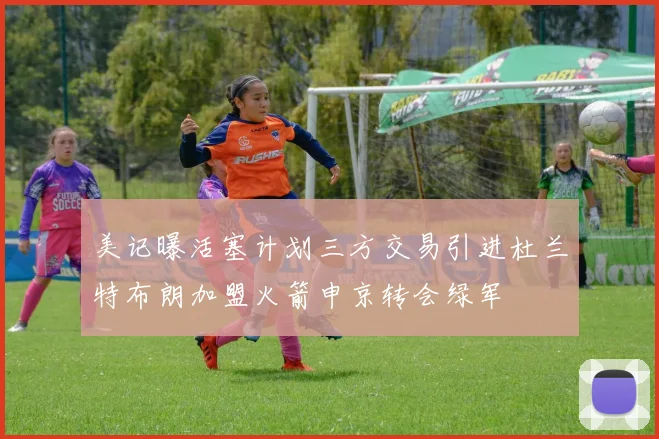 美记曝活塞计划三方交易引进杜兰特布朗加盟火箭申京转会绿军