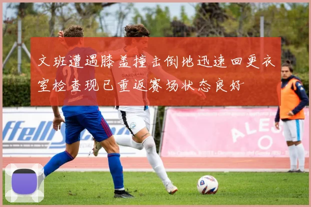 文班遭遇膝盖撞击倒地迅速回更衣室检查现已重返赛场状态良好
