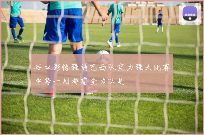 谷口彰悟强调巴西队实力强大比赛中每一刻都需全力以赴
