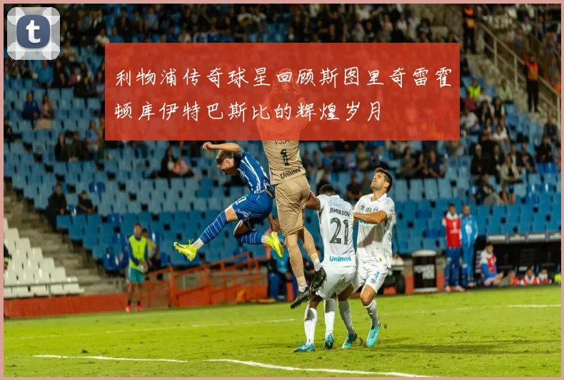 利物浦传奇球星回顾斯图里奇雷霍顿库伊特巴斯比的辉煌岁月