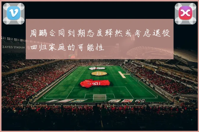 周鹏合同到期态度释然或考虑退役回归家庭的可能性