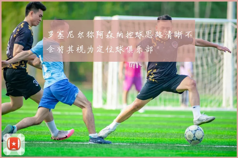 罗塞尼尔称阿森纳控球思路清晰不会将其视为定位球俱乐部