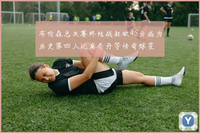 布伦森总决赛终结战狂砍45分成为历史第四人比肩乔丹等传奇球星