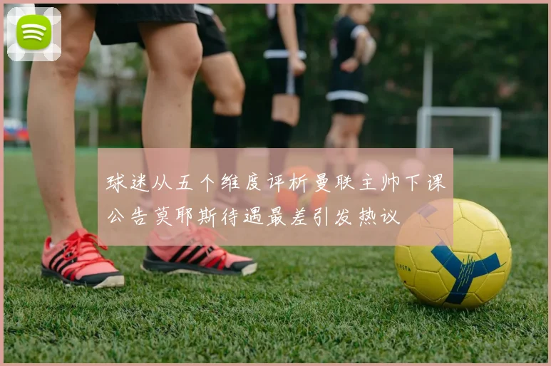 球迷从五个维度评析曼联主帅下课公告莫耶斯待遇最差引发热议