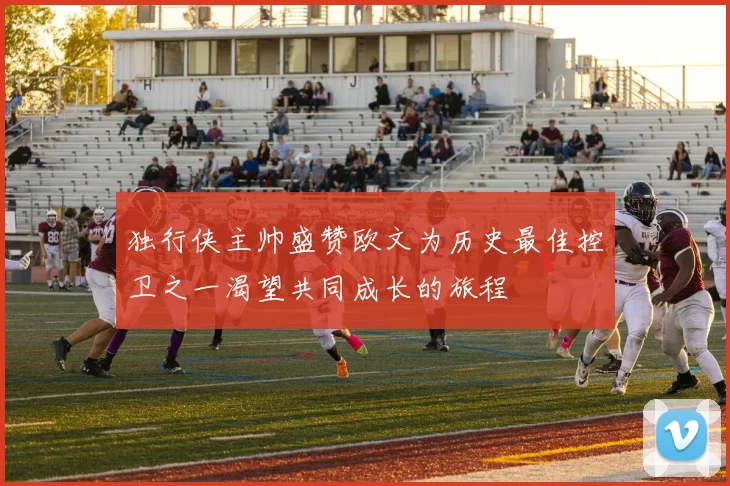 独行侠主帅盛赞欧文为历史最佳控卫之一渴望共同成长的旅程