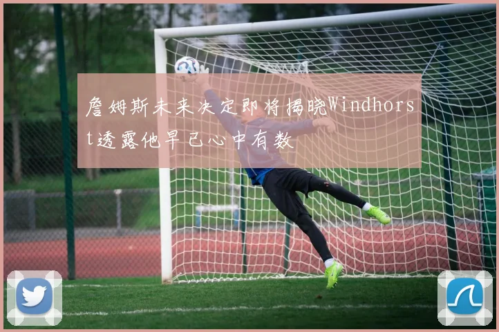 詹姆斯未来决定即将揭晓Windhorst透露他早已心中有数