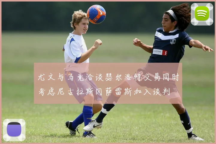 尤文与马竞洽谈瑟尔洛特交易同时考虑尼古拉斯冈萨雷斯加入谈判