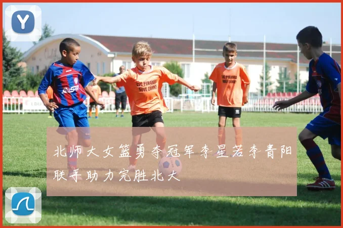北师大女篮勇夺冠军李星若李青阳联手助力完胜北大