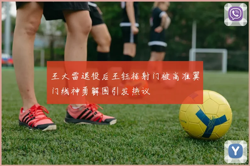 王大雷退役后王钰栋射门被高准翼门线神勇解围引发热议