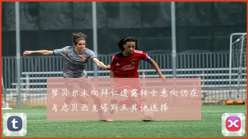 努贝尔未向拜仁透露转会意向仍在考虑贝西克塔斯及其他选择