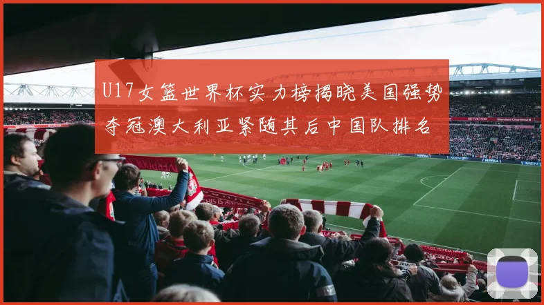 U17女篮世界杯实力榜揭晓美国强势夺冠澳大利亚紧随其后中国队排名第十