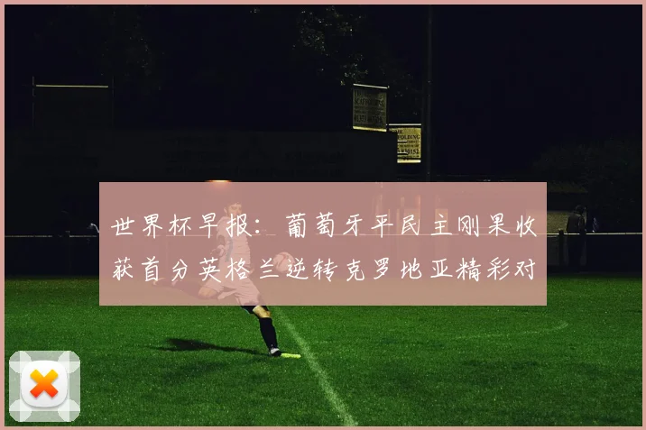 世界杯早报：葡萄牙平民主刚果收获首分英格兰逆转克罗地亚精彩对决